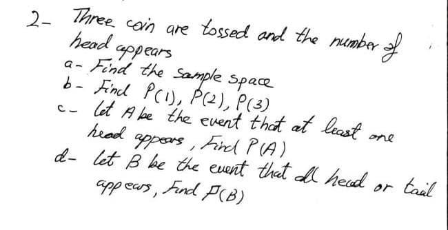 2- Three coin are tossed and the number of
head.
appears
a- Find the sample space
b- Find P(1), P (2), P(3)
C_
one
let A be the event that at least
head appears, Find P(A),
d- let B be the event that all head
appears,
Find P(B)
tail