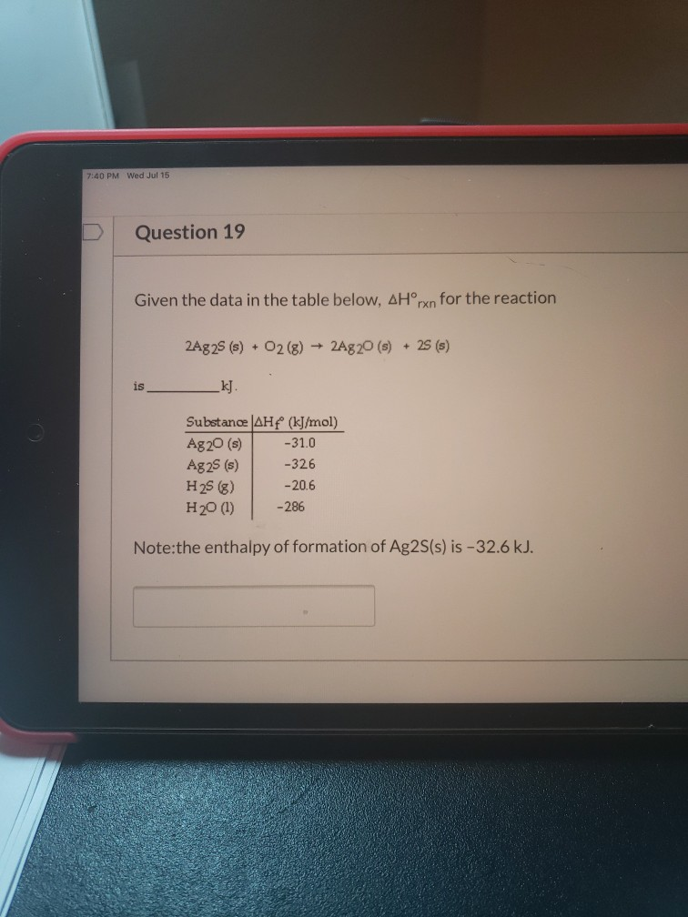 Given the data in the table below, AH°rxn for the reaction
2Ag25 (s) + 02 (g)
- 2A820 (s)
25 (s)
kJ.
is
Substance AHf (kJ/mol)
Ag20 (s)
Ag25 (s)
H25 (g)
H20 (1)
-31.0
-326
-20.6
-286
Note:the enthalpy of formation of Ag2S(s) is -32.6 kJ.
