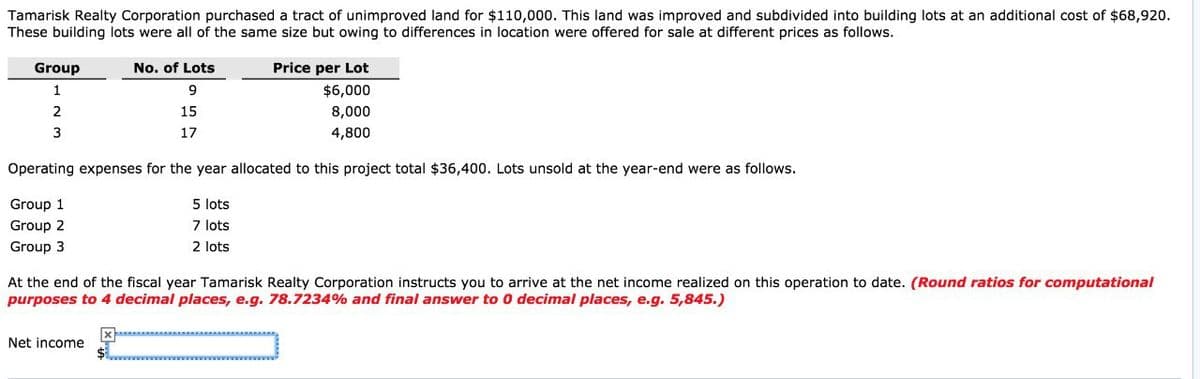 Tamarisk Realty Corporation purchased a tract of unimproved land for $110,000. This land was improved and subdivided into building lots at an additional cost of $68,920.
These building lots were all of the same size but owing to differences in location were offered for sale at different prices as follows.
Group
1
2
3
No. of Lots
9
15
17
Price per Lot
$6,000
8,000
4,800
Operating expenses for the year allocated to this project total $36,400. Lots unsold at the year-end were as follows.
Group 1
Group 2
Group 3
5 lots
7 lots
2 lots
At the end of the fiscal year Tamarisk Realty Corporation instructs you to arrive at the net income realized on this operation to date. (Round ratios for computational
purposes to 4 decimal places, e.g. 78.7234% and final answer to 0 decimal places, e.g. 5,845.)
Net income