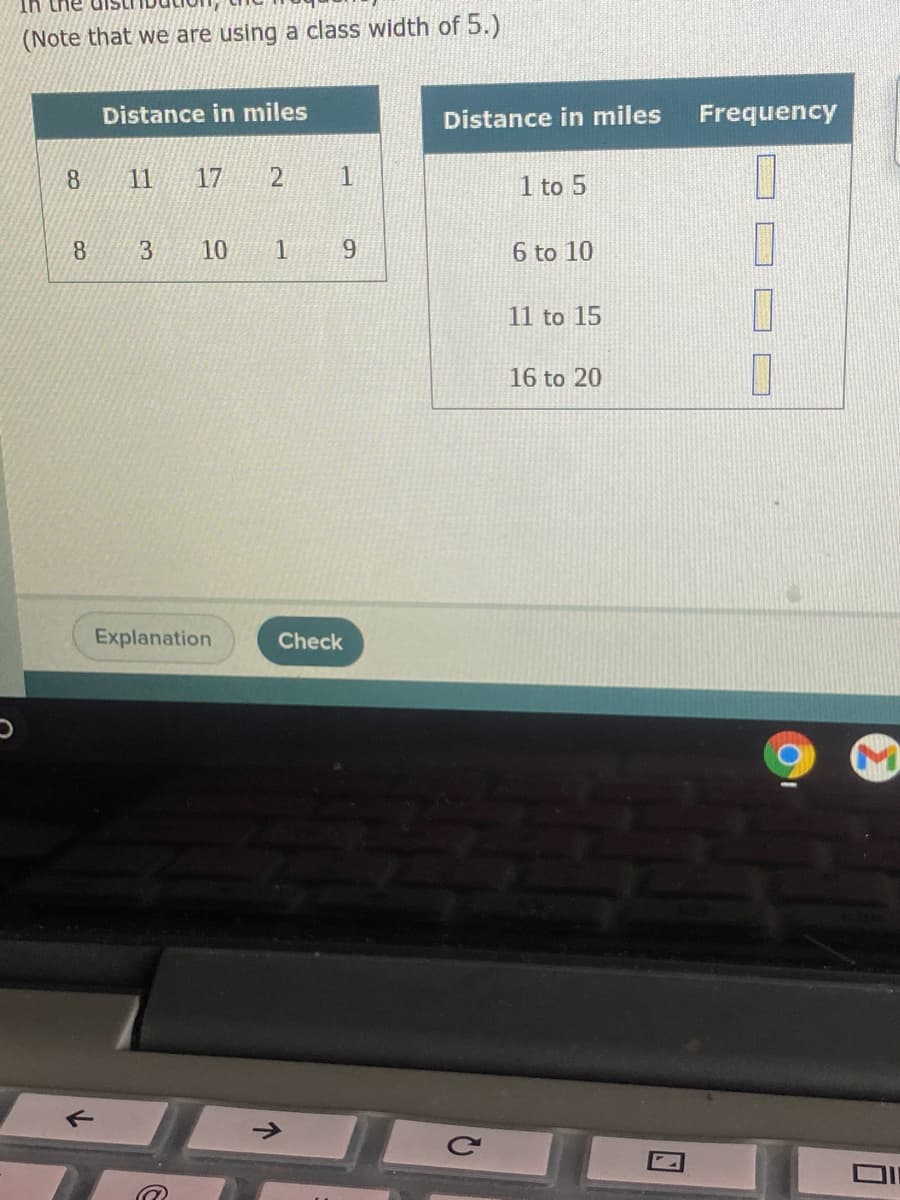 UT
(Note that we are using a class width of 5.)
Distance in miles
Distance in miles
Frequency
11
17
1
1 to 5
3.
10
1
9.
6 to 10
11 to 15
16 to 20
Explanation
Check
