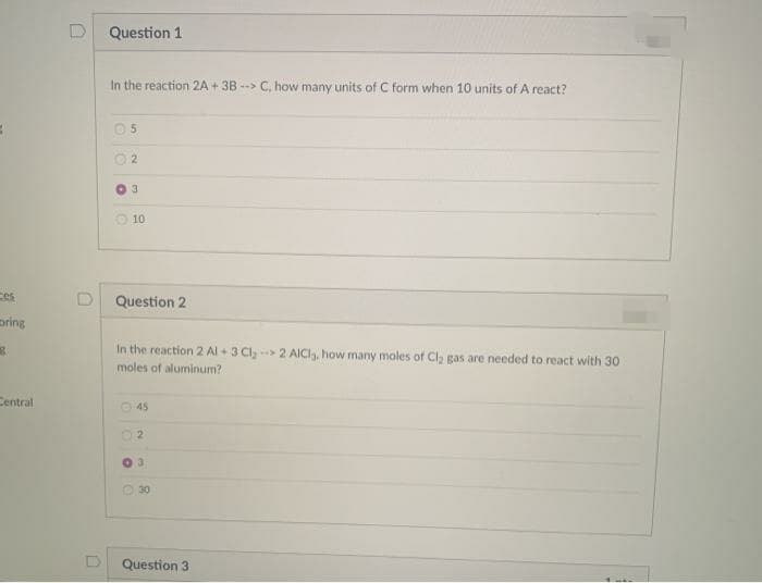 Question 1
In the reaction 2A + 3B --> C, how many units of C form when 10 units of A react?
3.
O 10
ces
Question 2
pring
In the reaction 2 Al + 3 Cl,-> 2 AICI, how many moles of Cl, gas are needed to react with 30
moles of aluminum?
Central
45
21
O 30
Question 3
