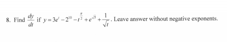 **Problem 8:**

Find \(\frac{dy}{dt}\) if \( y = 3e^t - 2^{10} - t^{\frac{\pi}{2}} + e^{\sqrt{5}} + \frac{1}{\sqrt{t}} \). Leave the answer without negative exponents.

**Solution Overview:**

To find \(\frac{dy}{dt}\), we need to differentiate each term of the function \(y\) with respect to \(t\):

1. \( 3e^t \): Differentiate using the chain rule; derivative is \(3e^t\).
2. \(-2^{10}\): This is a constant, so its derivative is 0.
3. \(-t^{\frac{\pi}{2}}\): Use the power rule; derivative is \(-\frac{\pi}{2}t^{\frac{\pi}{2} - 1}\).
4. \(e^{\sqrt{5}}\): This is a constant (since \(\sqrt{5}\) is not a function of \(t\)), so its derivative is 0.
5. \(\frac{1}{\sqrt{t}}\): Rewrite as \(t^{-\frac{1}{2}}\) and use the power rule; derivative is \(-\frac{1}{2}t^{-\frac{3}{2}}\).

Finally, combine the differentiated terms:

\[
\frac{dy}{dt} = 3e^t - \frac{\pi}{2}t^{\frac{\pi}{2} - 1} - \frac{1}{2t^{\frac{3}{2}}}
\]

Convert \(\frac{1}{2t^{\frac{3}{2}}}\) to non-negative exponents:

\[
\frac{dy}{dt} = 3e^t - \frac{\pi}{2}t^{\frac{\pi}{2} - 1} - \frac{1}{2t\sqrt{t}}
\]