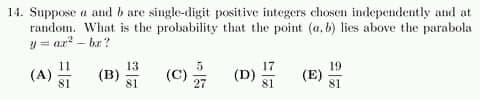 14. Suppose a and b are single-digit positive integers chosen indepetndently and at
random. What is the probability that the point (a, b) lies above the parabola
y = ar? – br ?
(A) (B) (C)을 (D)
11
13
5
17
19
(E)
81
81
27
81
