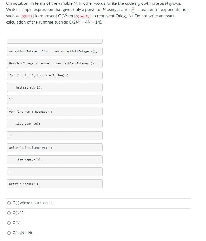 Oh notation, in terms of the variable N. In other words, write the code's growth rate as N grows.
Write a simple expression that gives only a power of N using a caret a character for exponentiation,
such as o(N^2) to represent O(N2) or o(1og N) to represent O(log2 N). Do not write an exact
calculation of the runtime such as O(2N3 + 4N + 14).
Arraylist<Integer> list = new ArrayList<Integer>();
HashSet<Integer> hashset = new HashSet<Integer>();
for (int i = 4; i <= N + 7; i++) {
hashset.add(i);
}
for (int num : hashset) {
list. add(num);
}
while (!list.isEmpty()) {
list.remove (0);
}
println("done!");
O(c) where c is a constant
O O(N^2)
O(N)
O O(logN + N)

