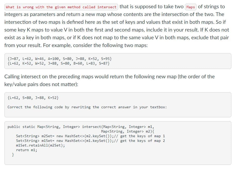 What is wrong with the given method called intersect that is supposed to take two Maps of strings to
integers as parameters and return a new map whose contents are the intersection of the two. The
intersection of two maps is defined here as the set of keys and values that exist in both maps. So if
some key K maps to value V in both the first and second maps, include it in your result. If K does not
exist as a key in both maps, or if K does not map to the same value V in both maps, exclude that pair
from your result. For example, consider the following two maps:
{J=87, L=62, W=46, A=100, S=80, J=88, K=52, S=95}
{L=62, K=52, W=52, J=88, S=80, B=60, L=83, S=87}
Calling intersect on the preceding maps would return the following new map (the order of the
key/value pairs does not matter):
{L=62, S-80, J=88, K=52}
Correct the following code by rewriting the correct answer in your textbox:
public static Map<String, Integer> intersect (Map<String, Integer> m1,
Map<String, Integer> m2){
Set<String> m2Set= new HashSet<>(m2.keySet());// get the keys of map 1
Set<String> m1Set= new HashSet<>(m1.keySet());// get the keys of map 2
m1Set.retainAll(m2Set);
return m1;
}
