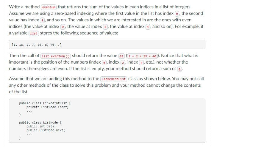 Write a method evensum that returns the sum of the values in even indices in a list of integers.
Assume we are using a zero-based indexing where the first value in the list has index e, the second
value has index 1, and so on. The values in which we are interested in are the ones with even
indices (the value at index e, the value at index 2, the value at index 4, and so on). For example, if
a variable list stores the following sequence of values:
[1, 18, 2, 7, 39, 8, 48, 7]
Then the call of list.evensum(); should return the value 82 (1 + 2 + 39 + 40 ). Notice that what is
important is the position of the numbers (index a, index 2, index 4, etc.), not whether the
numbers themselves are even. If the list is empty, your method should return a sum of e.
Assume that we are adding this method to the LinkedIntList class as shown below. You may not call
any other methods of the class to solve this problem and your method cannot change the contents
of the list.
public class LinkedIntlist {
private ListNode front;
public class ListNode {
public int data;
public ListNode next;
