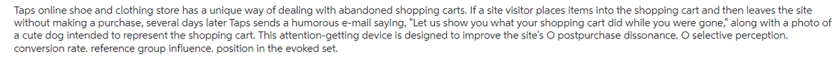 Taps online shoe and clothing store has a unique way of dealing with abandoned shopping carts. If a site visitor places items into the shopping cart and then leaves the site
without making a purchase, several days later Taps sends a humorous e-mail saying, "Let us show you what your shopping cart did while you were gone," along with a photo of
a cute dog intended to represent the shopping cart. This attention-getting device is designed to improve the site's O postpurchase dissonance. O selective perception.
conversion rate. reference group influence. position in the evoked set.