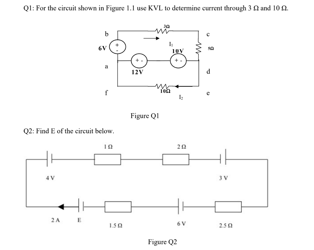 Q1: For the circuit shown in Figure 1.1 use KVL to determine current through 3 N and 10 22.
4 V
2 A
b
6V (+
Q2: Find E of the circuit below.
ΤΩ
E
a
f
1.592
+-
12V
Figure Q1
352
I₁
1092
10V
+
Figure Q2
1₂
292
6 V
с
552
d
3 V
2.5 Ω