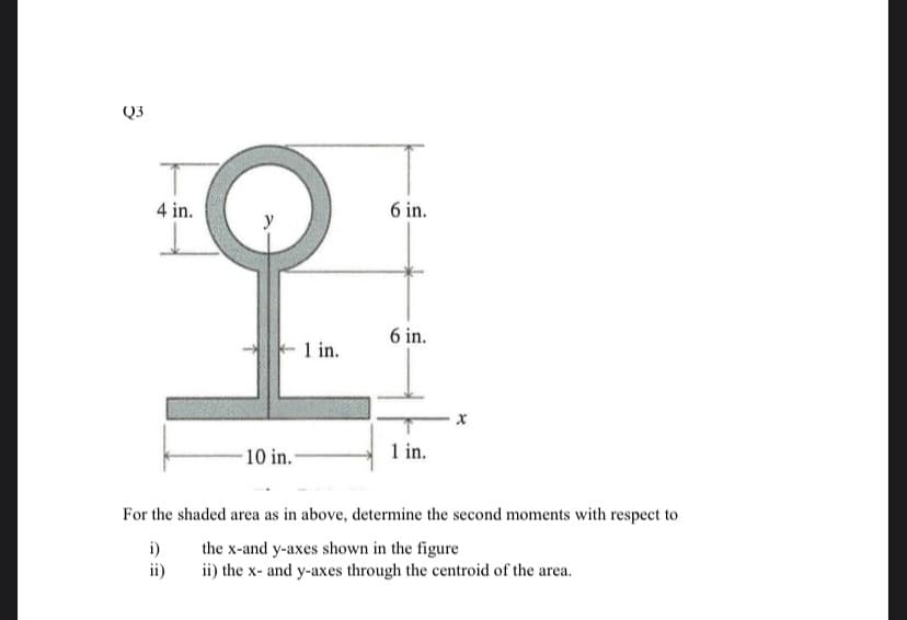 Q3
4 in.
10 in.
1 in.
6 in.
6 in.
1 in.
For the shaded area as in above, determine the second moments with respect to
i)
the x-and y-axes shown in the figure
ii)
ii) the x- and y-axes through the centroid of the area.