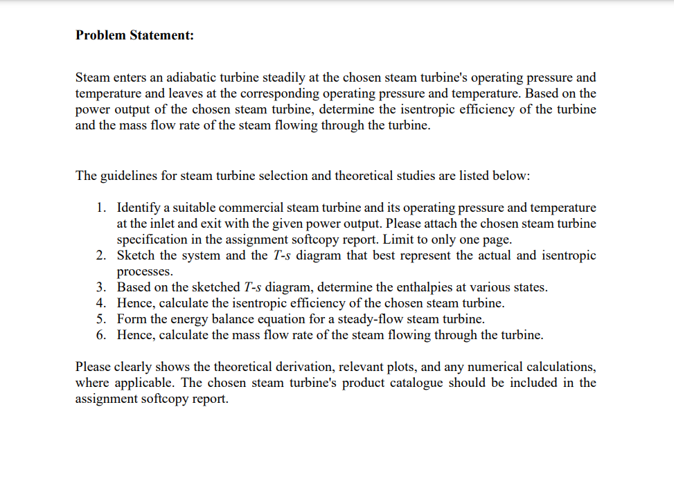 Problem Statement:
Steam enters an adiabatic turbine steadily at the chosen steam turbine's operating pressure and
temperature and leaves at the corresponding operating pressure and temperature. Based on the
power output of the chosen steam turbine, determine the isentropic efficiency of the turbine
and the mass flow rate of the steam flowing through the turbine.
The guidelines for steam turbine selection and theoretical studies are listed below:
1. Identify a suitable commercial steam turbine and its operating pressure and temperature
at the inlet and exit with the given power output. Please attach the chosen steam turbine
specification in the assignment softcopy report. Limit to only one page.
2.
Sketch the system and the T-s diagram that best represent the actual and isentropic
processes.
3. Based on the sketched T-s diagram, determine the enthalpies at various states.
Hence, calculate the isentropic efficiency of the chosen steam turbine.
4.
5. Form the energy balance equation for a eady-flow steam turbine.
6. Hence, calculate the mass flow rate of the steam flowing through the turbine.
Please clearly shows the theoretical derivation, relevant plots, and any numerical calculations,
where applicable. The chosen steam turbine's product catalogue should be included in the
assignment softcopy report.