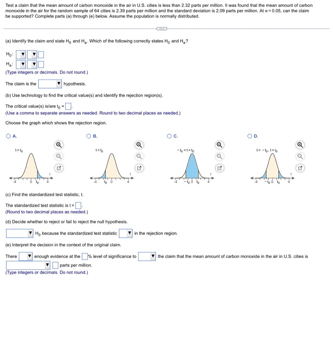 Test a claim that the mean amount of carbon monoxide in the air in U.S. cities is less than 2.32 parts per million. It was found that the mean amount of carbon
monoxide in the air for the random sample of 64 cities is 2.39 parts per million and the standard deviation is 2.09 parts per million. At α = 0.05, can the claim
be supported? Complete parts (a) through (e) below. Assume the population is normally distributed.
(a) Identify the claim and state Ho and Ha. Which of the following correctly states Ho and Ha?
Ho: ▼
Ha: ▼
(Type integers or decimals. Do not round.)
The claim is the
hypothesis.
(b) Use technology to find the critical value(s) and identify the rejection region(s).
The critical value(s) is/are to =.
(Use a comma to separate answers as needed. Round to two decimal places as needed.)
Choose the graph which shows the rejection region.
O A.
C.
O D.
OB.
t<t
t>to
(c) Find the standardized test statistic, t.
The standardized test statistic is t = .
(Round to two decimal places as needed.)
(d) Decide whether to reject or fail to reject the null hypothesis.
Ho because the standardized test statistic
(e) Interpret the decision in the context of the original claim.
There
enough evidence t the
▼ parts per million.
(Type integers or decimals. Do not round.)
level of significance t
-to <t<to
in the rejection region.
the claim that
t<-to. t>to
to
amount of carbon monoxide in the air in U.S. cities is