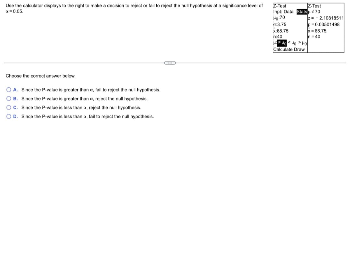 Z-Test
Z-Test
Use the calculator displays to the right to make a decision to reject or fail to reject the null hypothesis at a significance level of
α = 0.05.
Inpt: Data Statsu #70
Ho:70
o:3.75
x:68.75
In:40
H:Ho Ho Ho
Calculate Draw
Choose the correct answer below.
O A. Since the P-value is greater than x, fail to reject the null hypothesis.
OB. Since the P-value is greater than x, reject the null hypothesis.
OC. Since the P-value is less than x, reject the null hypothesis.
O D. Since the P-value is less than x, fail to reject the null hypothesis.
z=2.10818511
p=0.03501498
x = 68.75
n=40