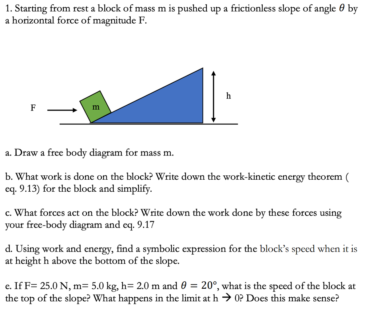 1. Starting from rest a block of mass m is pushed up a frictionless slope of angle 0 by
a horizontal force of magnitude F.
h
F
m
a. Draw a free body diagram for mass m.
b. What work is done on the block? Write down the work-kinetic energy theorem (
eq. 9.13) for the block and simplify.
c. What forces act on the block? Write down the work done by these forces using
your free-body diagram and eq. 9.17
d. Using work and energy, find a symbolic expression for the block's speed when it is
at height h above the bottom of the slope.
e. If F= 25.0 N, m= 5.0 kg, h= 2.0 m and 0
20°, what is the speed of the block at
of the slope? What happens in the limit at h → O? Does this make sense?
the
top
