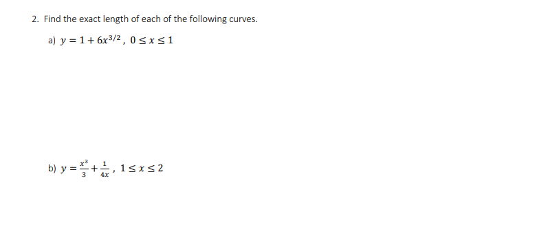 **Problem 2: Determine the Exact Length of Each Curve**

Given the following curves, compute the exact length for each:

a) \( y = 1 + 6x^{3/2} \), for \( 0 \leq x \leq 1 \)

b) \( y = \frac{x^3}{3} + \frac{1}{4x} \), for \( 1 \leq x \leq 2 \)

---

Note: The problem involves finding the arc length of each curve over the given interval. The arc length \( L \) from \( x = a \) to \( x = b \) for a function \( y = f(x) \) is given by the formula:

\[
L = \int_a^b \sqrt{1 + \left(\frac{dy}{dx}\right)^2} \, dx
\]