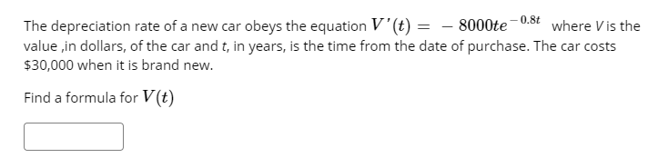 0.8t
The depreciation rate of a new car obeys the equation V'(t) = – 8000te
value in dollars, of the car and t, in years, is the time from the date of purchase. The car costs
$30,000 when it is brand new.
where V is the
Find a formula for V(t)
