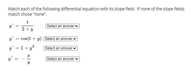 Match each of the following differential equation with its slope field. If none of the slope fields
match chose "none".
t
y'
Select an answer
2 + y
y' = cos(t + y) Select an answer
%3D
y' = 1+ y?
Select an answer
y' =
Select an answer v
||
