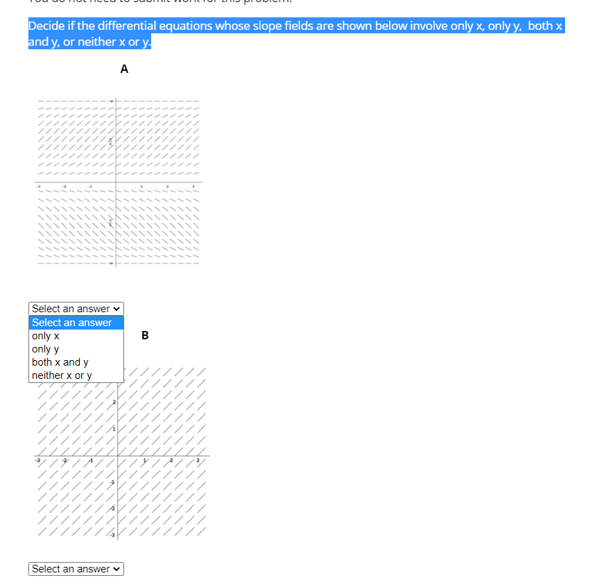 Decide if the differential equations whose slope fields are shown below involve only x, only y, both x
and y, or neither x or y.
A
Select an answer
Select an answer
в
only x
only y
both x and y
neither x or y
Select an answer v
