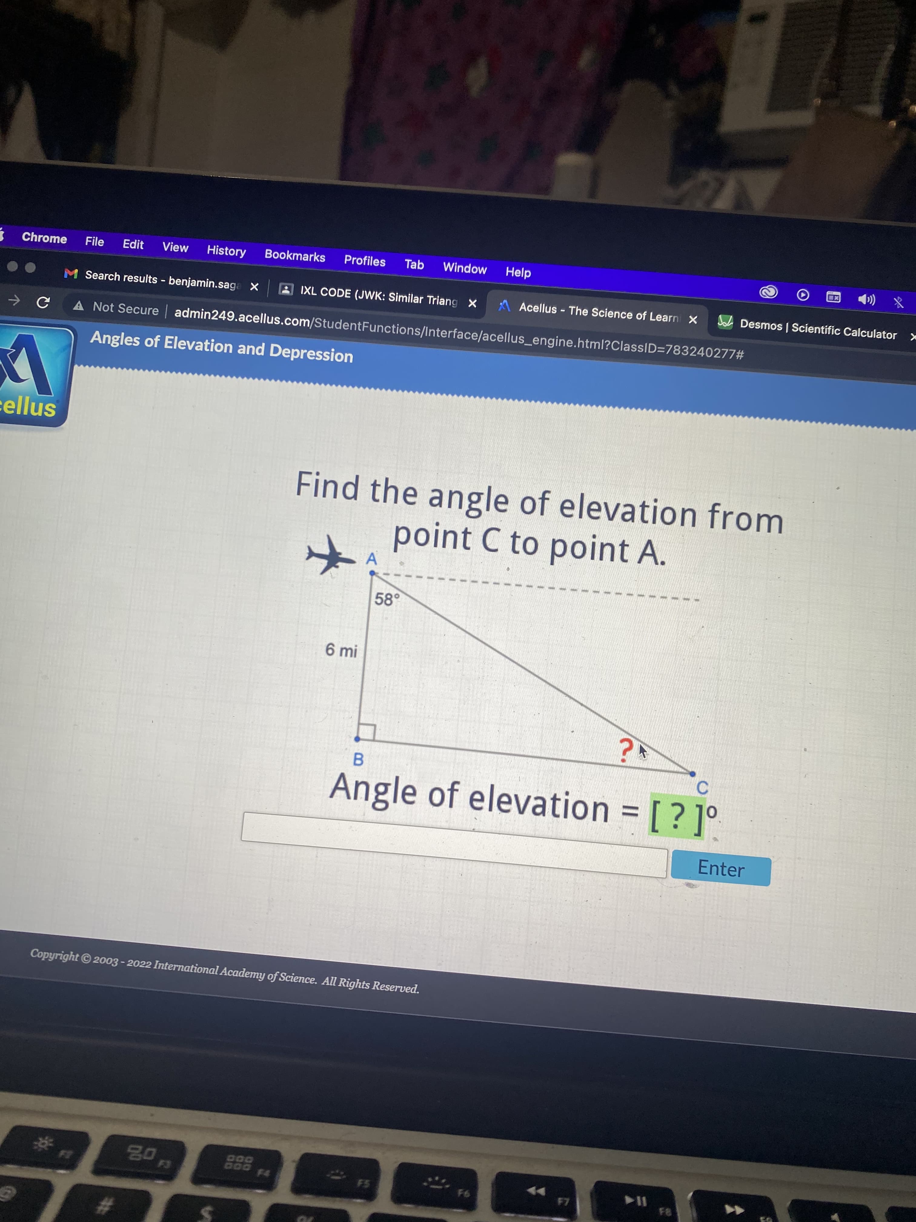 Chrome
File
Edit
View
History
Bookmarks
Profiles
Tab
Window
Help
(
M Search results - benjamin.saga X
A IXL CODE (JWK: Similar Triang x
A Acellus - The Science of Learn X
A Desmos| Scientific Calculator x
A Not Secure admin249.acellus.com/StudentFunctions/Interface/acellus_engine.html?ClassID=783240277#
Angles of Elevation and Depression
cellus
Find the angle of elevation from
point C to point A.
A
58°
6 mi
B
Angle of elevation = [ ? ]°.
C.
%3D
Enter
Copyright© 2003 - 2022 International Academy of Science. All Rights Reserved.
DOD
D00
