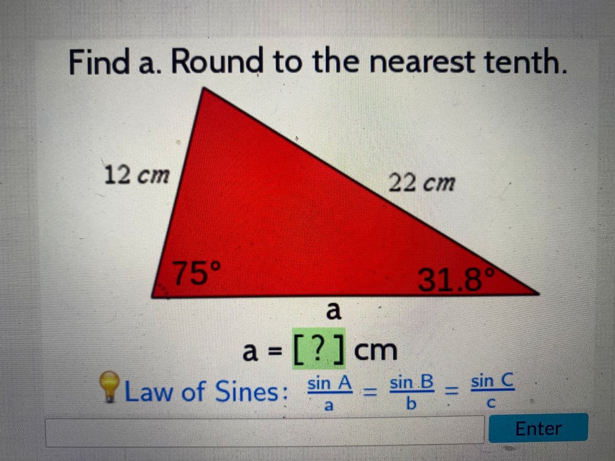 Find a. Round to the nearest tenth.
12 cm
22 cm
75°
31.8°
a
a
= [ ?] cm
%3D
Law of Sines:
sin A
sin B
sin C
C.
Enter
||
|3|
