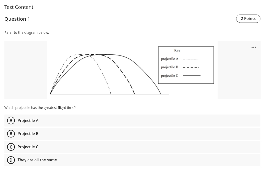 Test Content
Question 1
2 Points
Refer to the diagram below.
...
Key
projectile A
projectile B
projectile C
Which projectile has the greatest flight time?
A Projectile A
B Projectile B
c) Projectile C
D) They are all the same
