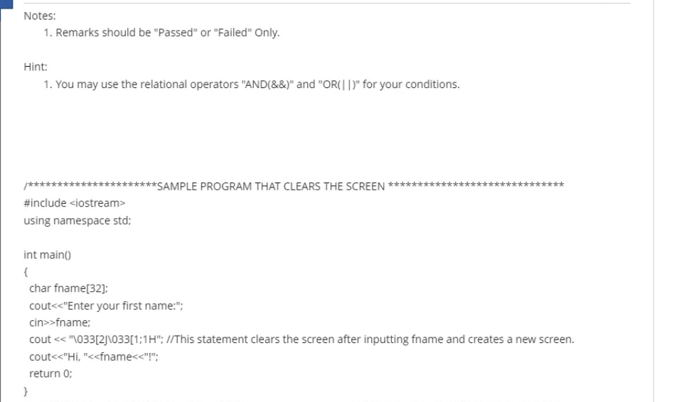 Notes:
1. Remarks should be "Passed" or "Failed" Only.
Hint:
1. You may use the relational operators "AND(&&)" and "OR(||" for your conditions.
/******
**SAMPLE PROGRAM THAT CLEARS THE SCREEN
***
#include <iostream>
using namespace std;
int main()
char fname[32):
cout<<"Enter your first name:";
cin>>fname:
cout << "\033[2]\O33[1;1H"; //This statement clears the screen after inputting fname and creates a new screen.
cout<<"Hi, "<fname<<"!";
return 0;
