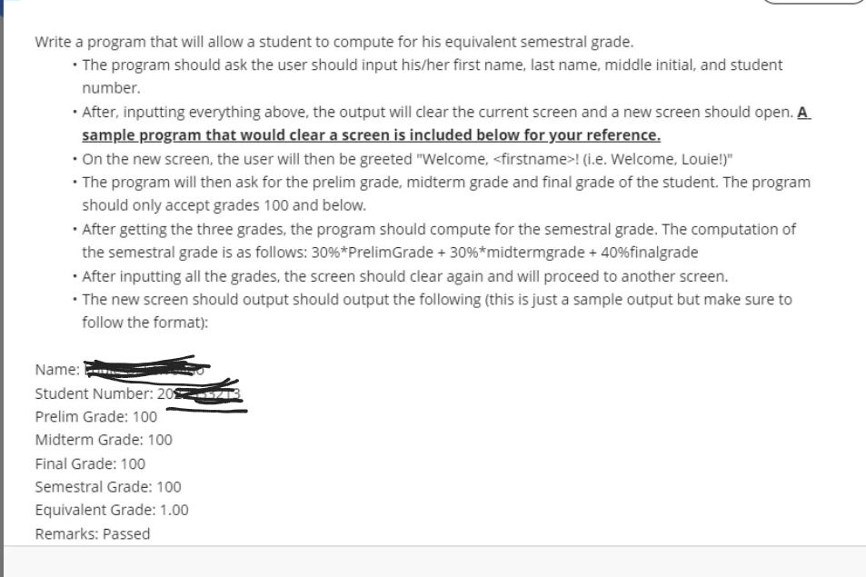 Write a program that will allow a student to compute for his equivalent semestral grade.
• The program should ask the user should input his/her first name, last name, middle initial, and student
number.
· After, inputting everything above, the output will clear the current screen and a new screen should open. A
sample program that would clear a screen is included below for your reference.
• On the new screen, the user will then be greeted "Welcome, <firstname>! (i.e. Welcome, Louie!)"
• The program will then ask for the prelim grade, midterm grade and final grade of the student. The program
should only accept grades 100 and below.
• After getting the three grades, the program should compute for the semestral grade. The computation of
the semestral grade is as follows: 30%*PrelimGrade + 30%*midtermgrade + 40%finalgrade
· After inputting all the grades, the screen should clear again and will proceed to another screen.
• The new screen should output should output the following (this is just a sample output but make sure to
follow the format):
Name:
Student Number: 20
Prelim Grade: 100
Midterm Grade: 100
Final Grade: 100
Semestral Grade: 100
Equivalent Grade: 1.00
Remarks: Passed
