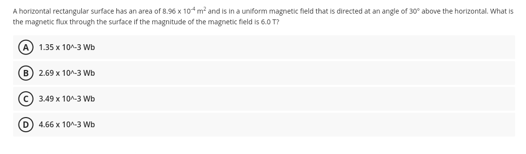 A horizontal rectangular surface has an area of 8.96 x 104 m? and is in a uniform magnetic field that is directed at an angle of 30° above the horizontal. What is
the magnetic flux through the surface if the magnitude of the magnetic field is 6.0 T?
A) 1.35 x 10^-3 Wb
B) 2.69 x 10^-3 Wb
c) 3.49 x 10^.3 Wb
D) 4.66 x 10^-3 Wb
