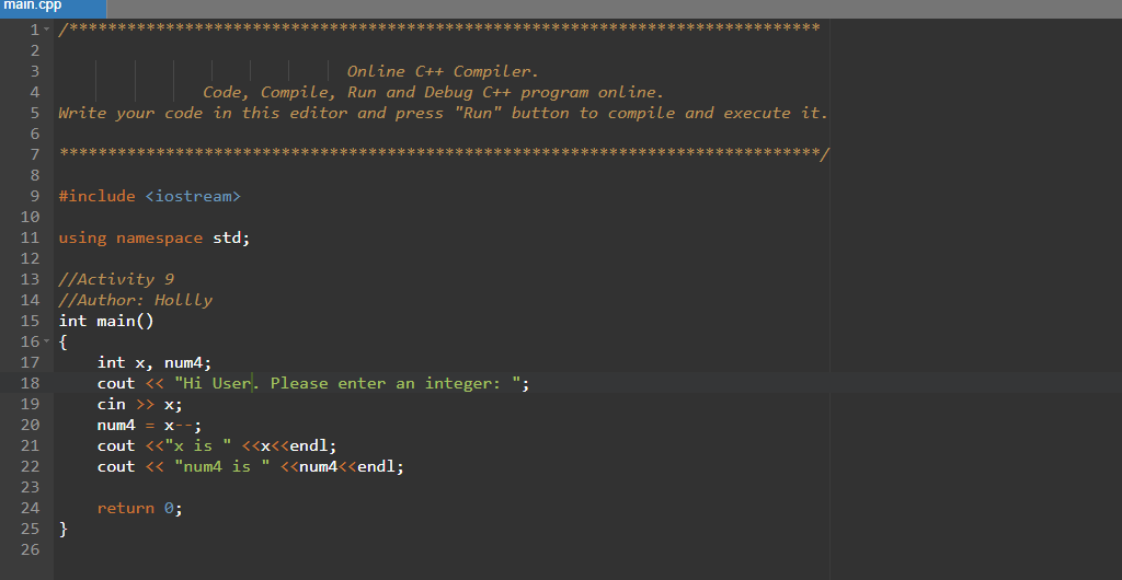 main.cpp
1.
*******************************************************************************/
2
Online C++ Compiler.
Code, Compile, Run and Debug C++ program online.
5 Write your code in this editor and press "Run" button to compile and execute it.
3
4
6
7
普格华
/*本 木
8
#include <iostream>
10
11 using namespace std;
12
13 //Activity 9
14 //Author: Hollly
int main()
16- {
15
int x, num4;
cout <« "Hi User. Please enter an integer: ";
cin >> x;
17
18
19
20
num4
х--;
cout <<"x is " <<x<<endl;
cout <« "num4 is " <<num4<<endl;
21
22
23
24
return 0;
25 }
26

