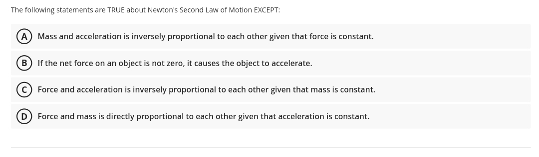 The following statements are TRUE about Newton's Second Law of Motion EXCEPT:
A) Mass and acceleration is inversely proportional to each other given that force is constant.
B) If the net force on an object is not zero, it causes the object to accelerate.
Force and acceleration is inversely proportional to each other given that mass is constant.
D) Force and mass is directly proportional to each other given that acceleration is constant.
