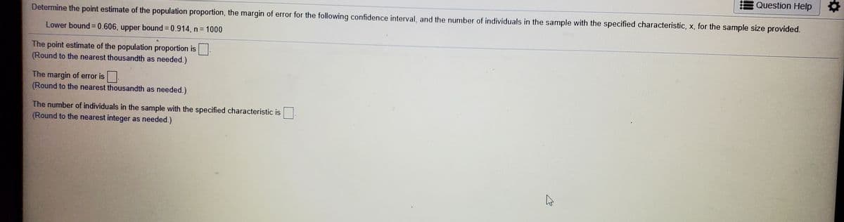 Question Help
Determine the point estimate of the population proportion, the margin of error for the following confidence interval, and the number of individuals in the sample with the specified characteristic, x, for the sample size provided.
Lower bound = 0.606, upper bound = 0.914, n= 1000
%3D
The point estimate of the population proportion is
(Round to the nearest thousandth as needed.)
The margin of error is
(Round to the nearest thousandth as needed.)
The number of individuals in the sample with the specified characteristic is
(Round to the nearest integer as needed.)
