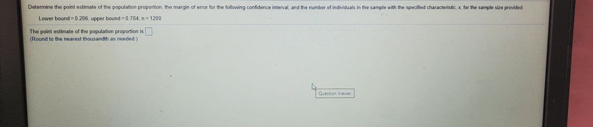 Determine the point estimate of the population proportion, the margin of error for the following confidence interval, and the number of individuals in the sample with the specified characteristic, x, for the sample size provided.
Lower bound= 0.206, upper bound = 0.784, n = 1200
The point estimate of the population proportion is-
(Round to the nearest thousandth as needed.)
Question Viewer
