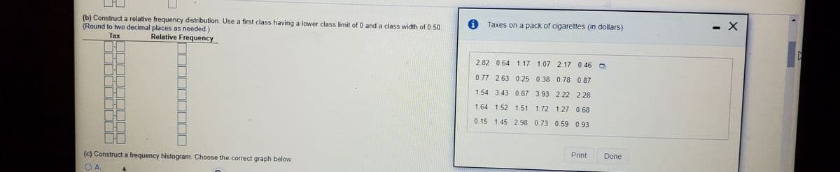 i Taxes on a pack of cigarettes (in dollars)
(b) Construct a relative frequency distribution. Use a first class having a lower class limit of 0 and a class width of 0.50.
(Round to two decimal places as needed.)
Tax
Relative Frequency
2.82 0.64 1.17 1.07 2.17 0.46
0.77 2.63 0.25 0.38 0.78 0.87
1.54 3.43 0.87 3.93 2.22 2.28
1.64 1.52 1.51 1.72 1.27 0.68
0.15 1.45 2.98 0.73 0.59 0.93
Print
Done
(c) Construct a frequency histogram. Choose the correct graph below.
O A.
