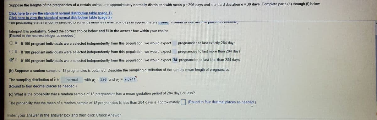 **Normal Distribution and Probability in Animal Gestation**

Suppose the lengths of the pregnancies of a certain animal are approximately normally distributed with a mean (μ) of 296 days and a standard deviation (σ) of 30 days. Complete the following parts:

**Click to view the standard normal distribution table (page 1).**

**Click to view the standard normal distribution table (page 2).**

### Part (a)
The probability that a randomly selected pregnancy lasts less than 284 days is approximately **0.3446** (rounded to four decimal places as needed).

**Interpret this probability:**
Select the correct choice below and fill in the answer box within your choice. (Round to the nearest integer as needed.)

- **A.** If 100 pregnant individuals were selected independently from this population, we would expect __ pregnancies to last exactly 284 days.
- **B.** If 100 pregnant individuals were selected independently from this population, we would expect __ pregnancies to last more than 284 days.
- **C.** If 100 pregnant individuals were selected independently from this population, we would expect **34** pregnancies to last less than 284 days.

### Part (b)
**Suppose a random sample of 18 pregnancies is obtained. Describe the sampling distribution of the sample mean length of pregnancies.**

The sampling distribution of \( \bar{x} \) is normal with \( \mu_{\bar{x}} = 296 \) and \( \sigma_{\bar{x}} = 7.0711 \).
(Round to four decimal places as needed.)

### Part (c)
What is the probability that a random sample of 18 pregnancies has a mean gestation period of 284 days or less?

The probability that the mean of a random sample of 18 pregnancies is less than 284 days is approximately __ (round to four decimal places as needed).

**Instructions:**
Enter your answer in the answer box and then click "Check Answer".