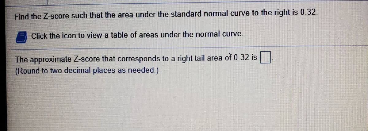 Find the Z-score such that the area under the standard normal curve to the right is 0.32.
Click the icon to view a table of areas under the normal curve.
The approximate Z-score that corresponds to a right tail area of 0.32 is
(Round to two decimal places as needed.)
