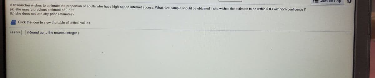 Question Help
A researcher wishes to estimate the proportion of adults who have high-speed Internet access. What size sample should be obtained if she wishes the estimate to be within 0.03 with 95% confidence if
(a) she uses a previous estimate of 0.32?
(b) she does not use any prior estimates?
Click the icon to view the table of critical values.
(а) п 3
|(Round up to the nearest integer.)
