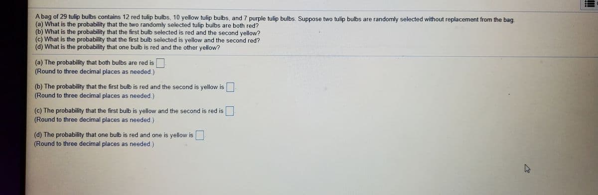 A bag of 29 tulip bulbs contains 12 red tulip bulbs, 10 yellow tulip bulbs, and 7 purple tulip bulbs. Suppose two tulip bulbs are randomly selected without replacement from the bag.
(a) What is the probability that the two randomly selected tulip bulbs are both red?
(b) What is the probability that the first bulb selected is red and the second yellow?
(c) What is the probability that the first bulb selected is yellow and the second red?
(d) What is the probability that one bulb is red and the other yellow?
(a) The probability that both bulbs are red is
(Round to three decimal places as needed.)
(b) The probability that the first bulb is red and the second is yellow is
(Round to three decimal places as needed.)
(c) The probability that the first bulb is yellow and the second is red is
(Round to three decimal places as needed.)
(d) The probability that one bulb is red and one is yellow is
(Round to three decimal places as needed.)
