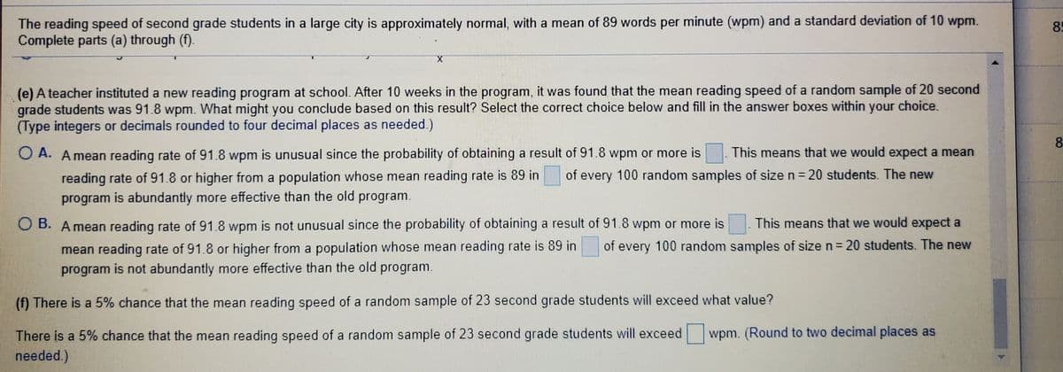 The reading speed of second grade students in a large city is approximately normal, with a mean of 89 words per minute (wpm) and a standard deviation of 10 wpm.
Complete parts (a) through (f).
85
(e) A teacher instituted a new reading program at school. After 10 weeks in the program, it was found that the mean reading speed of a random sample of 20 second
grade students was 91.8 wpm. What might you conclude based on this result? Select the correct choice below and fill in the answer boxes within your choice.
(Type integers or decimals rounded to four decimal places as needed.)
8.
O A. A mean reading rate of 91.8 wpm is unusual since the probability of obtaining a result of 91.8 wpm or more is
This means that we would expect a mean
reading rate of 91.8 or higher from a population whose mean reading rate is 89 in
program is abundantly more effective than the old program.
of every 100 random samples of size n = 20 students. The new
%3D
O B. A mean reading rate of 91.8 wpm is not unusual since the probability of obtaining a result of 91.8 wpm or more is
This means that we would expect a
mean reading rate of 91.8 or higher from a population whose mean reading rate is 89 in of every 100 random samples of size n= 20 students. The new
program is not abundantly more effective than the old program
(f) There is a 5% chance that the mean reading speed of a random sample of 23 second grade students will exceed what value?
There is a 5% chance that the mean reading speed of a random sample of 23 second grade students will exceed
needed.)
wpm. (Round to two decimal places as
