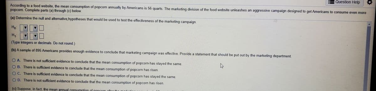 Question Help
According to a food website, the mean consumption of popcorn annually by Americans is 56 quarts. The marketing division of the food website unleashes an aggressive campaign designed to get Americans to consume even more
popcorn. Complete parts (a) through (c) below.
(a) Determine the null and alternative,hypotheses that would be used to test the effectiveness of the marketing campaign.
Ho-
H.
(Type integers or decimals. Do not round.)
(b) A sample of 895 Americans provides enough evidence to conclude that marketing campaign was effective. Provide a statement that should be put out by the marketing department.
O A. There is not sufficient evidence to conclude that the mean consumption of popcorn has stayed the same.
O B. There is sufficient evidence to conclude that the mean consumption of popcorn has risen.
O C. There is sufficient evidence to conclude that the mean consumption of popcorn has stayed the same.
O D. There is not sufficient evidence to conclude that the mean consumption of popcorn has risen.
(c) Suppose, in fact, the mean annual consumntion of noncorn aftor tho marlcotir
