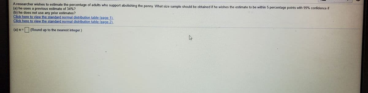 **Estimation of Sample Size for Survey on Abolishing the Penny**

A researcher aims to estimate the percentage of adults who support abolishing the penny. To achieve a precise estimate within 5 percentage points and a confidence level of 99%, the necessary sample size depends on the following scenarios:

1. **Using a Previous Estimate of 34%:**
   - Determine the required sample size if a prior estimate of 34% is available.

2. **Without Any Prior Estimates:**
   - Calculate the sample size needed when no prior estimates exist.

**References for Calculation:**
- Access the standard normal distribution tables through the provided links for accurate computation:
  - [Standard Normal Distribution Table (Page 1)](#)
  - [Standard Normal Distribution Table (Page 2)](#)

**Input for Sample Size:**
- Calculated sample size (rounded to the nearest integer): 
  - (a) n = [ ]

This setup helps ensure precise statistical analysis and valid survey results.