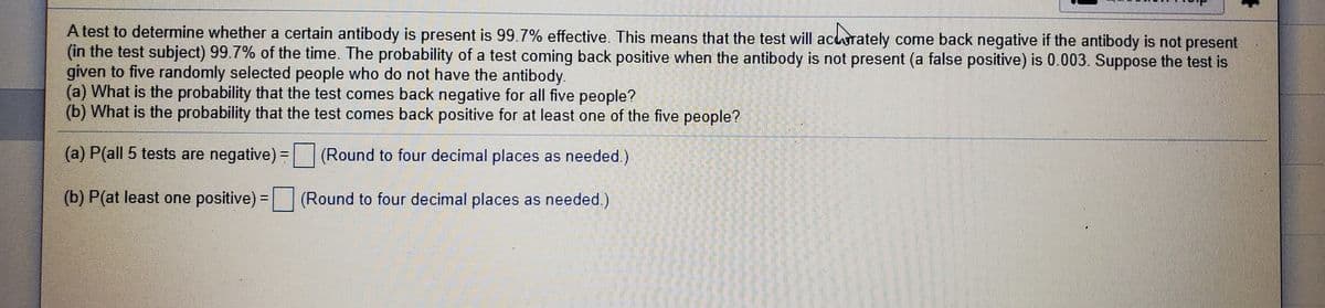 A test to determine whether a certain antibody is present is 99.7% effective. This means that the test will acurately come back negative if the antibody is not present
(in the test subject) 99.7% of the time. The probability of a test coming back positive when the antibody is not present (a false positive) is 0.003. Suppose the test is
given to five randomly selected people who do not have the antibody.
(a) What is the probability that the test comes back negative for all five people?
(b) What is the probability that the test comes back positive for at least one of the five people?
(a) P(all 5 tests are negative) = (Round to four decimal places as needed.)
%3D
(b) P(at least one positive) = (Round to four decimal places as needed.)
%3D
