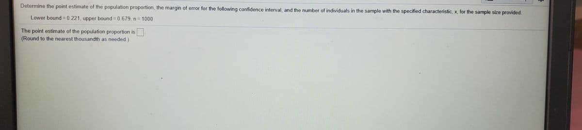**Determine the point estimate of the population proportion, the margin of error for the following confidence interval, and the number of individuals in the sample with the specified characteristic, x, for the sample size provided.**

- Lower bound = 0.221, upper bound = 0.679, n = 1000

**The point estimate of the population proportion is [ ].**

*(Round to the nearest thousandth as needed.)*