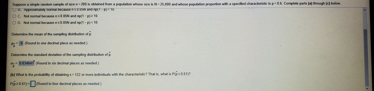 Suppose a simple random sample of size n = 200 is obtained from a population whose size is N = 25,000 and whose population proportion with a specified characteristic is p = 0.6. Complete parts (a) through (c) below.

- ☐ B. Approximately normal because n ≤ 0.05N and np(1 − p) ≥ 10
- ☐ C. Not normal because n ≤ 0.05N and np(1 − p) < 10
- ☐ D. Not normal because n ≤ 0.05N and np(1 − p) < 10

Determine the mean of the sampling distribution of \( \hat{p} \)

\( \mu_{\hat{p}} = \underline{\hspace{0.5cm}} 6 \) (Round to one decimal place as needed.)

Determine the standard deviation of the sampling distribution of \( \hat{p} \)

\( \sigma_{\hat{p}} = 0.034641 \) (Round to six decimal places as needed.)

(b) What is the probability of obtaining x = 122 or more individuals with the characteristic? That is, what is P(\( \hat{p} \geq 0.61 \))?

P(\( \hat{p} \geq 0.61 \)) = \(\underline{\hspace{0.5cm}}\) (Round to four decimal places as needed.)