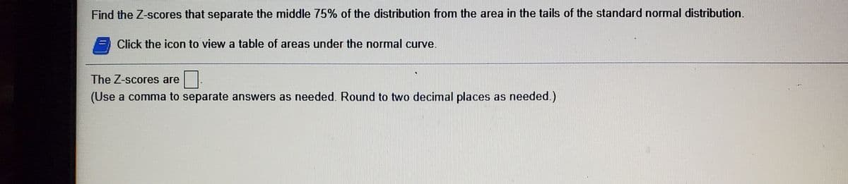 Find the Z-scores that separate the middle 75% of the distribution from the area in the tails of the standard normal distribution.
Click the icon to view a table of areas under the normal curve.
The Z-scores are
(Use a comma to separate answers as needed. Round to two decimal places as needed.)
