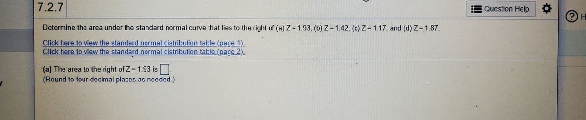 7.2.7
E Question Help
H.
Determine the area under the standard normal curve that lies to the right of (a) Z= 1.93, (b) Z= 1.42, (c) Z = 1.17, and (d) Z= 1.87.
Click here to view the standard normal distribution table (page 1).
Click here to view the standard normal distribution table (page 2).
(a) The area to the right of Z = 1.93 is
(Round to four decimal places as needed.)
