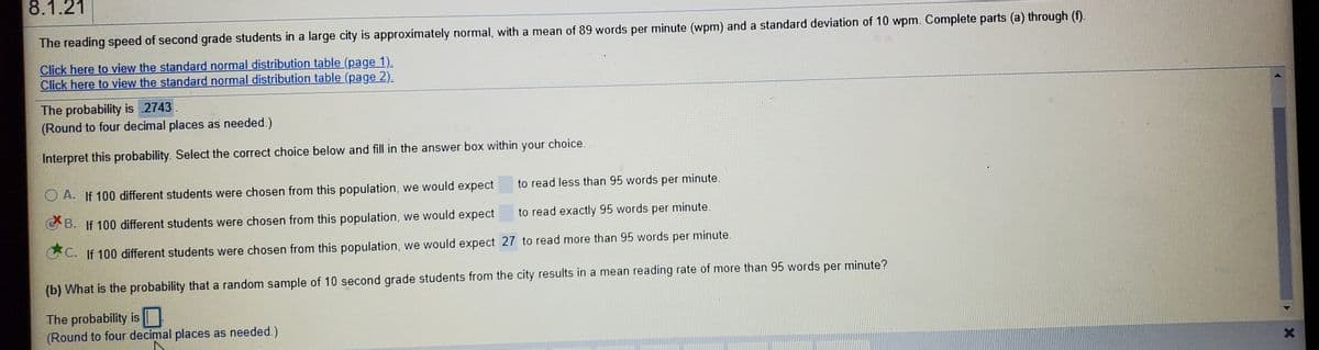 8.1.21
The reading speed of second grade students in a large city is approximately normal, with a mean of 89 words per minute (wpm) and a standard deviation of 10 wpm. Complete parts (a) through (f).
Click here to view the standard normal distribution table (page 1).
Click here to view the standard normal distribution table (page 2).
The probability is 2743.
(Round to four decimal places as needed.)
Interpret this probability. Select the correct choice below and fill in the answer box within
your
choice.
O A. If 100 different students were chosen from this population, we would expect
to read less than 95 words per minute.
GB. If 100 different students were chosen from this population, we would expect
to read exactly 95 words per minute.
C. If 100 different students were chosen from this population, we would expect 27 to read more than 95 words per minute.
(b) What is the probability that a random sample of 10 second grade students from the city results in a mean reading rate of more than 95 words per minute?
The probability is
(Round to four decimal places as needed.)
