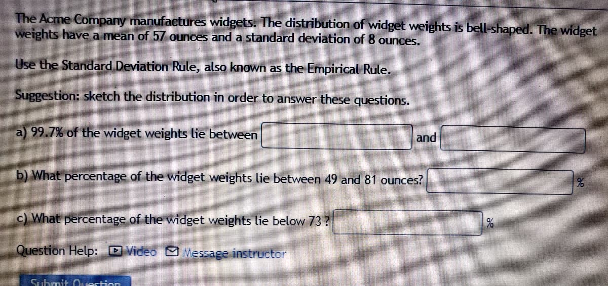 **Widget Weight Distribution Analysis**

The Acme Company manufactures widgets. The distribution of widget weights is bell-shaped. The widget weights have a mean of 57 ounces and a standard deviation of 8 ounces.

Use the Standard Deviation Rule, also known as the Empirical Rule.

*Suggestion:* Sketch the distribution in order to answer these questions.

**a) 99.7% of the widget weights lie between**  
[Input Box] **and** [Input Box]

**b) What percentage of the widget weights lie between 49 and 81 ounces?**  
[Input Box] %

**c) What percentage of the widget weights lie below 73?**  
[Input Box] %

**Question Help:** [Video] [Message Instructor]

*Submit Question Button* 

This educational content explains the distribution of widget weights and provides exercises using the Empirical Rule. Calculate the ranges and percentages based on a normal distribution curve.