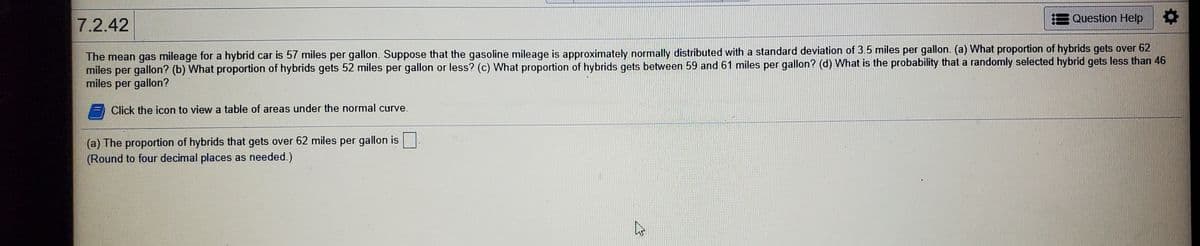 E Question Help
7.2.42
The mean gas mileage for a hybrid car is 57 miles per gallon. Suppose that the gasoline mileage is approximately normally distributed with a standard deviation of 3.5 miles per gallon. (a) What proportion of hybrids gets over 62
miles per gallon? (b) What proportion of hybrids gets 52 miles per gallon or less? (c) What proportion of hybrids gets between 59 and 61 miles per gallon? (d) What is the probability that a randomly selected hybrid gets less than 46
miles per gallon?
Click the icon to view a table of areas under the normal curve.
(a) The proportion of hybrids that gets over 62 miles per gallon is|
(Round to four decimal places as needed.)
