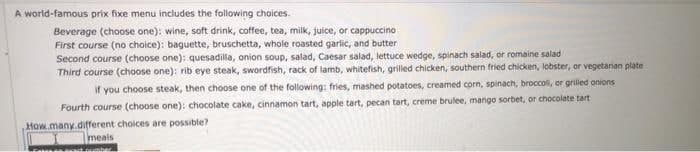 A world-famous prix fixe menu includes the following choices.
Beverage (choose one): wine, soft drink, coffee, tea, milk, juice, or cappuccino
First course (no choice): baguette, bruschetta, whole roasted garlic, and butter
Second course (choose one): quesadilla, onion soup, salad, Caesar salad, lettuce wedge, spinach salad, or romaine salad
Third course (choose one): rib eye steak, swordfish, rack of lamb, whitefish, grilled chicken, southern fried chicken, lobster, or vegetarian plate
if you choose steak, then choose one of the following: fries, mashed potatoes, creamed corn, spinach, broccoll, or grilled onions
Fourth course (choose one): chocolate cake, cinnamon tart, apple tart, pecan tart, creme brulee, mango sorbet, or chocolate tart
How many different choices are possible?
meals