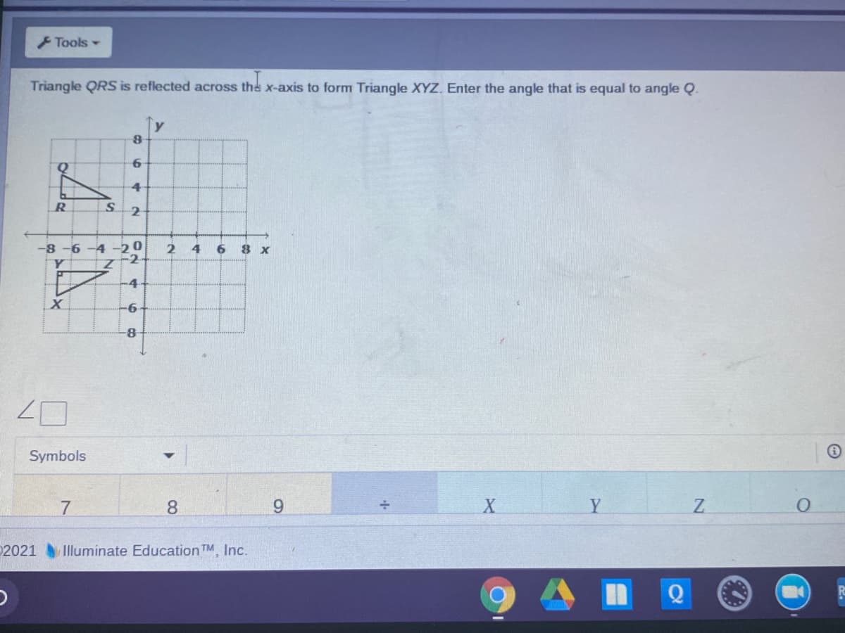 FTools -
Triangle QRS is reflected across the x-axis to form Triangle XYZ. Enter the angle that is equal to angle Q.
Q.
S.
-2
-8 -6 -4 -20
Y
4
6
8 x
-2
Z.
-4
8-
Symbols
7
8.
9.
Y
Z.
2021 Illuminate Education TM, Inc.
864
