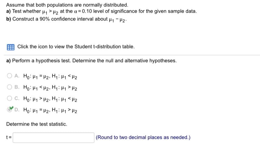 Assume that both populations are normally distributed.
a) Test whether u, > H2 at the a = 0.10 level of significance for the given sample data.
b) Construct a 90% confidence interval about u, - H2.
Click the icon to view the Student t-distribution table.
a) Perform a hypothesis test. Determine the null and alternative hypotheses.
O A. Ho: H1 = H2, Hq:H1 <H2
O B. Ho: H1 <H2, H1:H1>H2
O C. Ho: H1 > H2, Hq:H1 <H2
D. Ho: H1 = H2, H:H1> H2
Determine the test statistic.
t =
|(Round to two decimal places as needed.)
